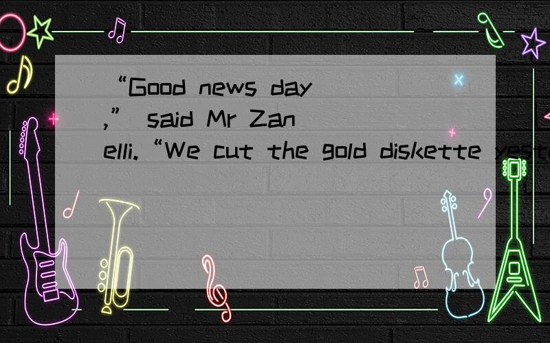“Good news day,” said Mr Zanelli.“We cut the gold diskette yesterday,” said Mrs Zanelli,coming into Rob’s room to join them.Mr Zanelli pulled out an ordinary-looking black diskette,although Rob knew it was anything but ordinary.“Bring us