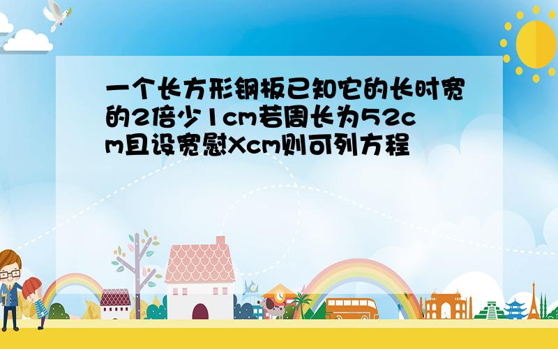 一个长方形钢板已知它的长时宽的2倍少1cm若周长为52cm且设宽慰Xcm则可列方程