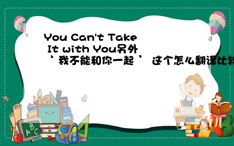 You Can't Take It with You另外‘ 我不能和你一起 ’ 这个怎么翻译比较正确