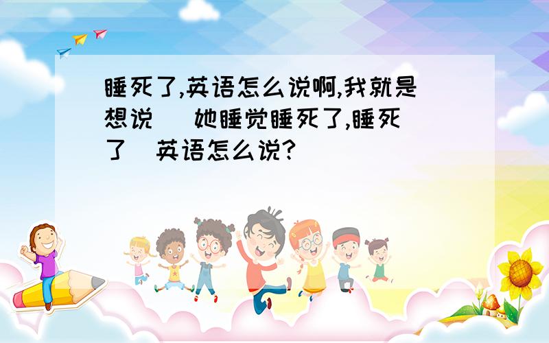 睡死了,英语怎么说啊,我就是想说   她睡觉睡死了,睡死了  英语怎么说?