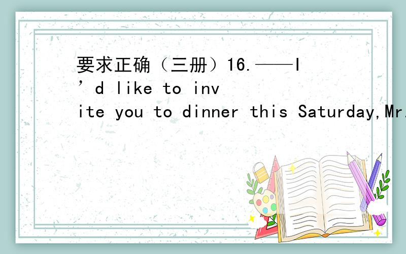 要求正确（三册）16.——I’d like to invite you to dinner this Saturday,Mr.Wang.——_____.A.Oh,no.Let’s not B.I’d rather stay at home C.I’m glad to,but I have other plans D.Thank you 17.——Excuse me,is there a park here?——___