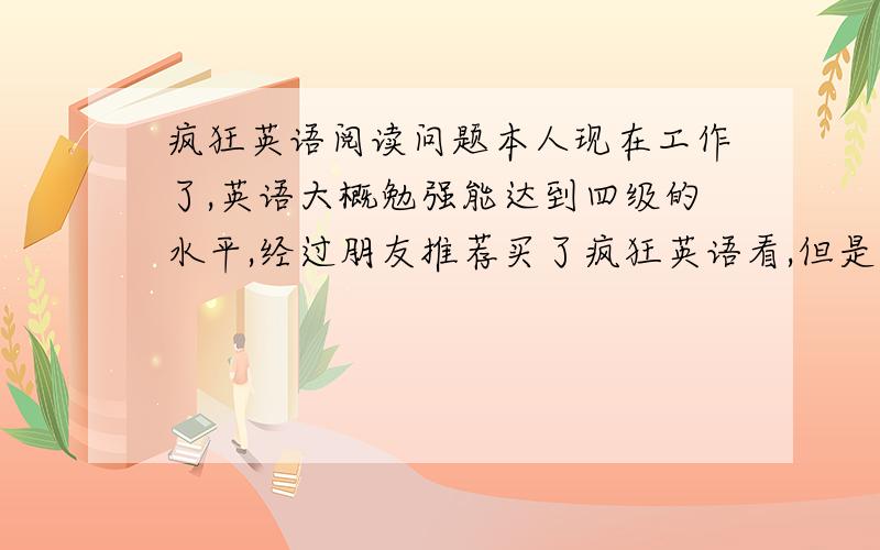 疯狂英语阅读问题本人现在工作了,英语大概勉强能达到四级的水平,经过朋友推荐买了疯狂英语看,但是我发现每篇文章除去那些列出的生词我至少有10多个单词不认识,而且阅读这种东西,我应