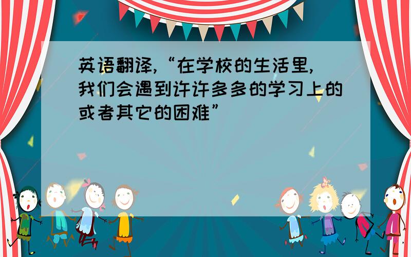 英语翻译,“在学校的生活里,我们会遇到许许多多的学习上的或者其它的困难”