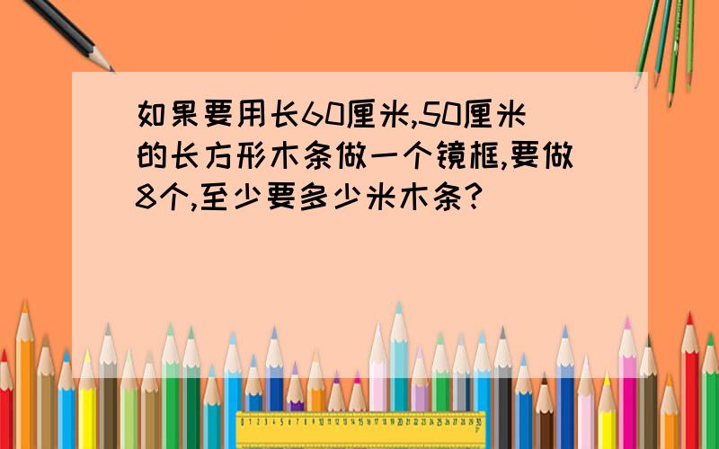 如果要用长60厘米,50厘米的长方形木条做一个镜框,要做8个,至少要多少米木条?