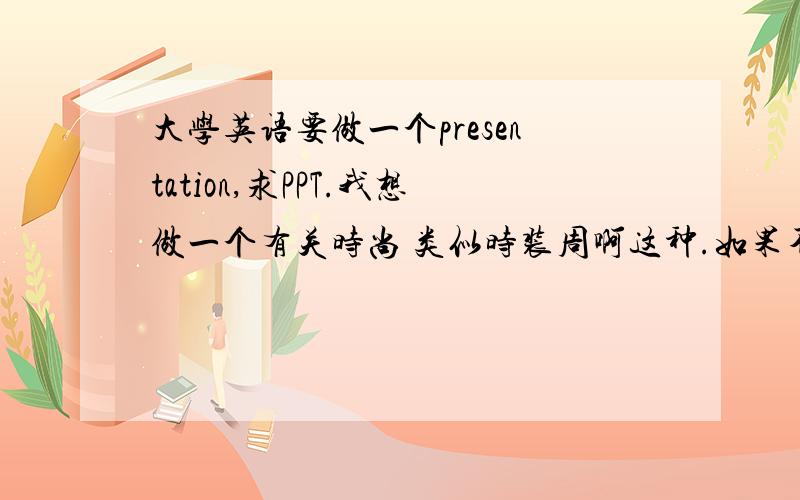 大学英语要做一个presentation,求PPT.我想做一个有关时尚 类似时装周啊这种.如果不是也没关系!感激不尽!