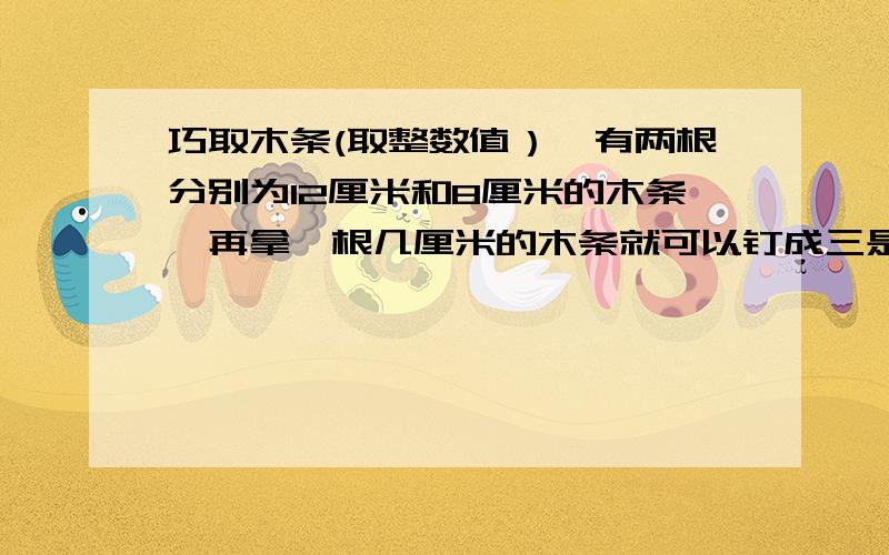 巧取木条(取整数值）,有两根分别为12厘米和8厘米的木条,再拿一根几厘米的木条就可以钉成三是三角形。