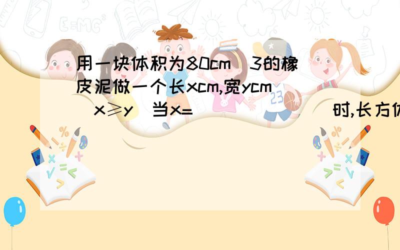 用一块体积为80cm^3的橡皮泥做一个长xcm,宽ycm(x≥y)当x= _______时,长方体有2各面是正方形.高5cm