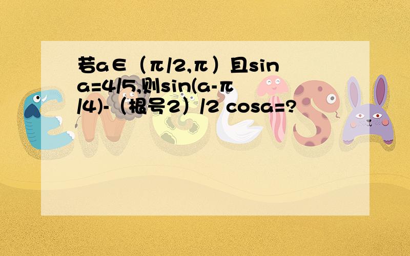 若a∈（π/2,π）且sina=4/5,则sin(a-π/4)-（根号2）/2 cosa=?