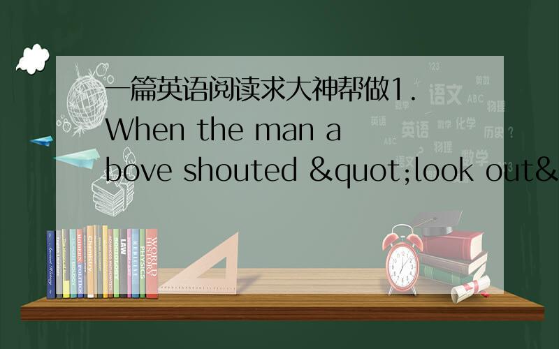 一篇英语阅读求大神帮做1. When the man above shouted "look out", he just wanted to tell people ___________.A. to put their head out to see something     B. to look a word up in a dictionaryC. to look after somebody