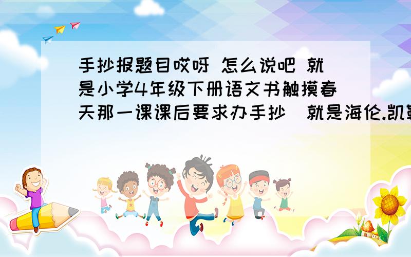 手抄报题目哎呀 怎么说吧 就是小学4年级下册语文书触摸春天那一课课后要求办手抄  就是海伦.凯勒那一类的  帮帮忙