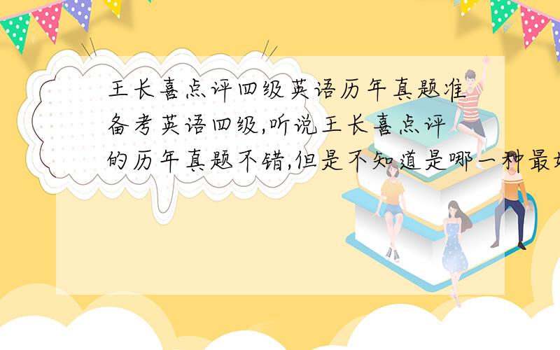 王长喜点评四级英语历年真题准备考英语四级,听说王长喜点评的历年真题不错,但是不知道是哪一种最好.希望用过的朋友能告诉我哪一个版本的最好.如果你觉得其他的地方出版的更好,也可