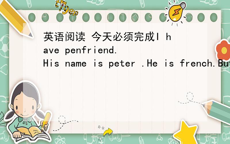 英语阅读 今天必须完成I have penfriend.His name is peter .He is french.But he can speak english and a little chinese.He is also a primary school student.He is good at computer studies.He likes sports.He does well in sweimming.Peter has a big