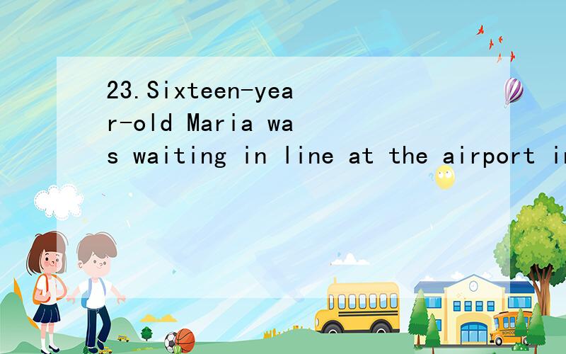 23.Sixteen-year-old Maria was waiting in line at the airport in Santo Domingo.She was leaving her native country to join her sister in the United States.She spoke English very well.Though she was very happy she could go abroad,she was feeling sad at