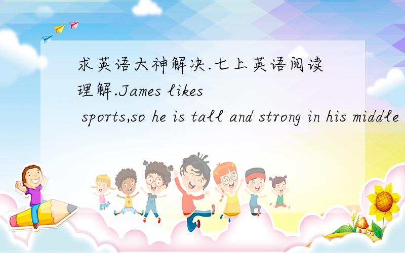 求英语大神解决.七上英语阅读理解.James likes sports,so he is tall and strong in his middle school.Now his father and mother work in London So he begins to study in a middle school there.He’s a member of the school Rugby team.He likes