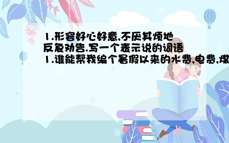 1.形容好心好意,不厌其烦地反复劝告.写一个表示说的词语1.谁能帮我编个暑假以来的水费,电费,煤气费,生活费,还有跟家人讨论那些开支可以节约 .2.还有:粗狂的反义词是什么.3.他的讲述非常