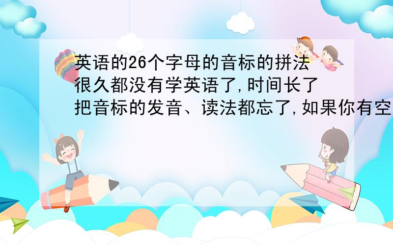 英语的26个字母的音标的拼法很久都没有学英语了,时间长了把音标的发音、读法都忘了,如果你有空的话希望能够告知一下,