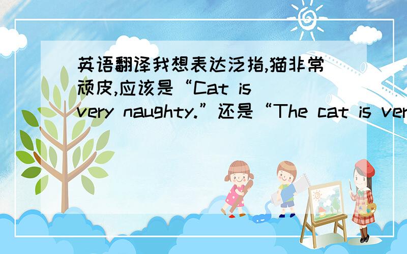 英语翻译我想表达泛指,猫非常顽皮,应该是“Cat is very naughty.”还是“The cat is very naughty.”或者“Cats are very naughty.我只想表达泛指.