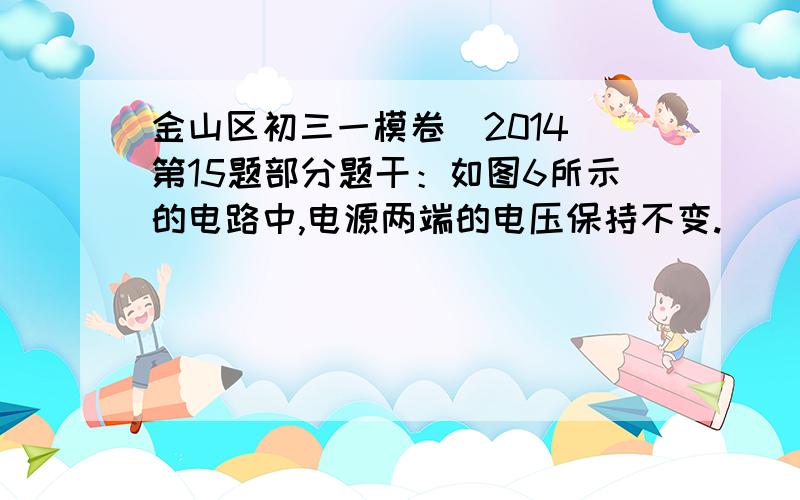 金山区初三一模卷（2014）第15题部分题干：如图6所示的电路中,电源两端的电压保持不变.