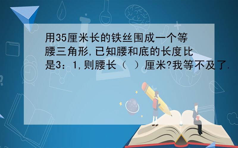 用35厘米长的铁丝围成一个等腰三角形,已知腰和底的长度比是3：1,则腰长（ ）厘米?我等不及了.