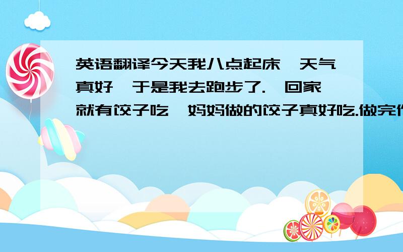 英语翻译今天我八点起床,天气真好,于是我去跑步了.一回家就有饺子吃,妈妈做的饺子真好吃.做完作业看见妈妈在拖地,看她很累.我便去帮他.吃完午饭,我约朋友周清去看一部叫