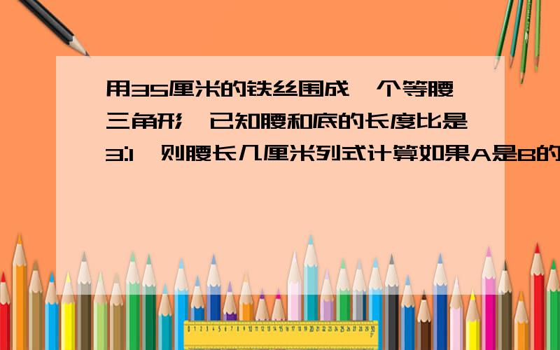 用35厘米的铁丝围成一个等腰三角形,已知腰和底的长度比是3:1,则腰长几厘米列式计算如果A是B的5分之3，那么B与A的比是5:3（ ）判断