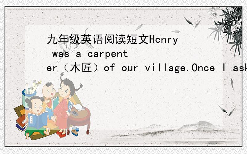 九年级英语阅读短文Henry was a carpenter（木匠）of our village.Once I asked him to make a dining tablefor my wife.He made it just the right size to fill the space between the two windows.WhenI arrived home that evening,Henry was drinking