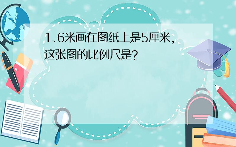 1.6米画在图纸上是5厘米,这张图的比例尺是?