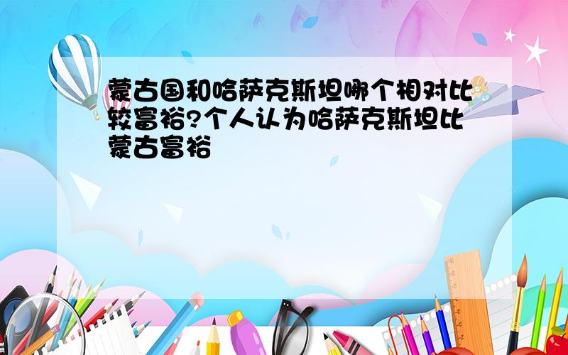 蒙古国和哈萨克斯坦哪个相对比较富裕?个人认为哈萨克斯坦比蒙古富裕