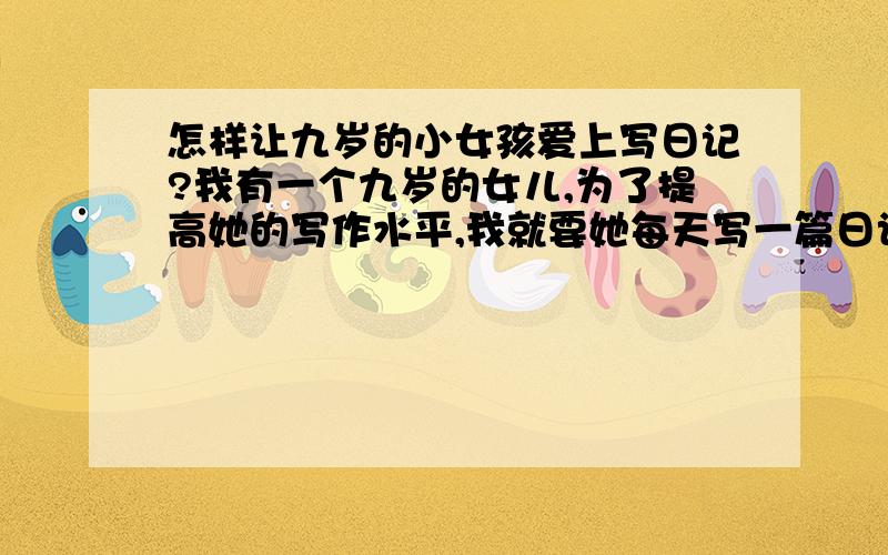 怎样让九岁的小女孩爱上写日记?我有一个九岁的女儿,为了提高她的写作水平,我就要她每天写一篇日记,可是每天都要你催着她写,可她总以没什么写的不想写,想问问大家有什么好方法,让小女