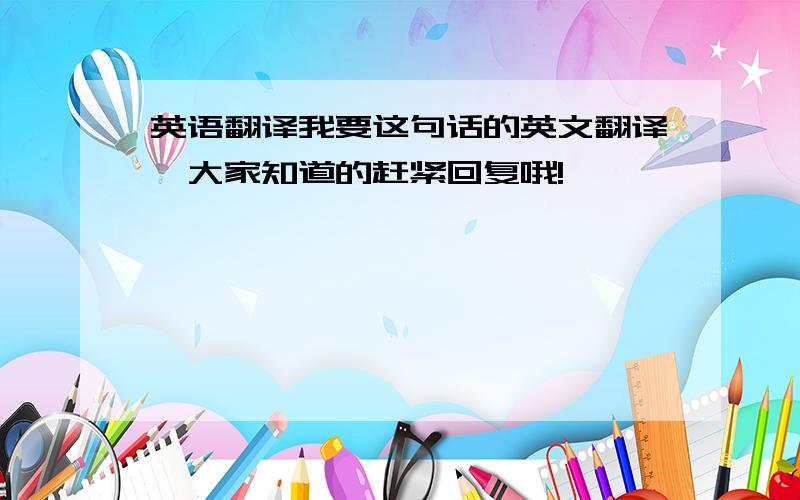 英语翻译我要这句话的英文翻译,大家知道的赶紧回复哦!