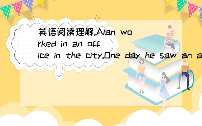 英语阅读理解,Alan worked in an office in the city.One day he saw an ad（广告） in a newspaper.