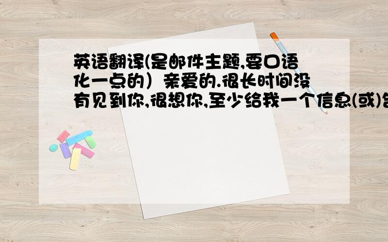 英语翻译(是邮件主题,要口语化一点的）亲爱的.很长时间没有见到你,很想你,至少给我一个信息(或)告诉我一声,你在忙?或者别的什么.．．我最近也在忙着做一些事情,感到紧张和困扰,大概和