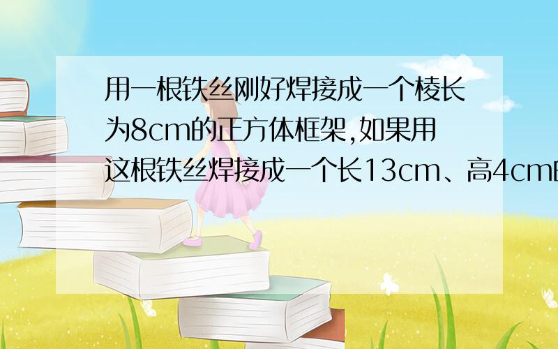 用一根铁丝刚好焊接成一个棱长为8cm的正方体框架,如果用这根铁丝焊接成一个长13cm、高4cm的长方体框架,它的宽应该是多少厘米