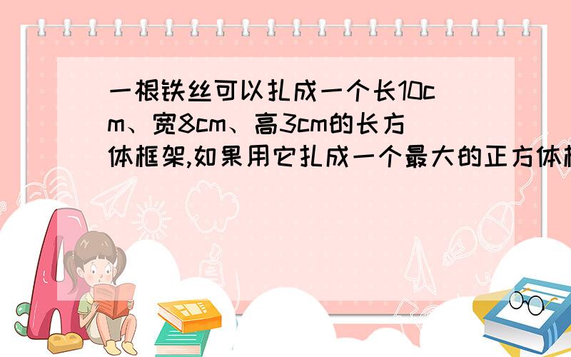 一根铁丝可以扎成一个长10cm、宽8cm、高3cm的长方体框架,如果用它扎成一个最大的正方体框架,这个正方体框架的棱长是多少厘米?