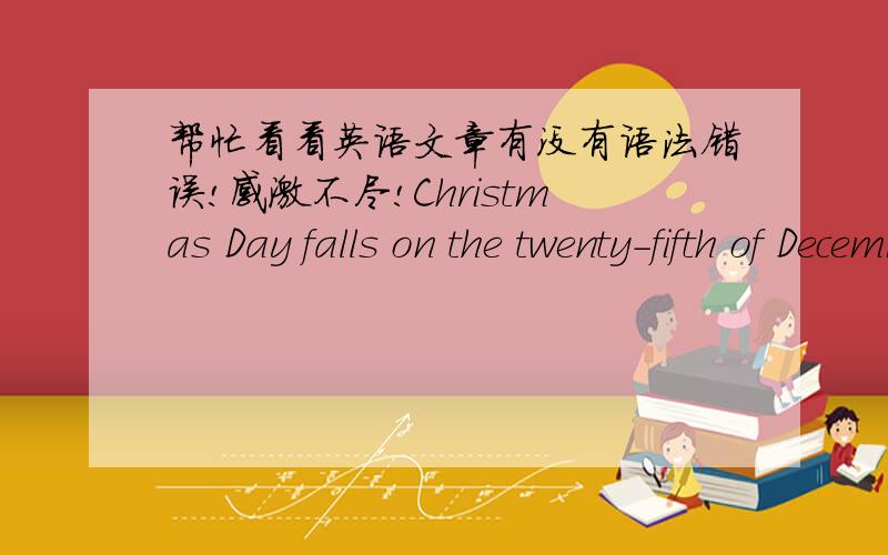 帮忙看看英语文章有没有语法错误!感激不尽!Christmas Day falls on the twenty-fifth of December. It is a very happy day for many boys and girls.I can still remember the day last year I got the happiness feeling,because that day is my g