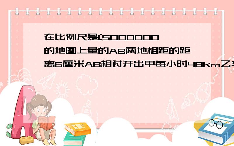 在比例尺是1:5000000的地图上量的AB两地相距的距离6厘米AB相对开出甲每小时48km乙车每小时42米km经几小时两车相遇