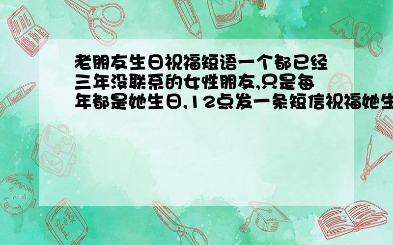 老朋友生日祝福短语一个都已经三年没联系的女性朋友,只是每年都是她生日,12点发一条短信祝福她生日快乐.别的时间,都不联系.大家觉的发一些什么祝福语,能让她印象深刻呢?