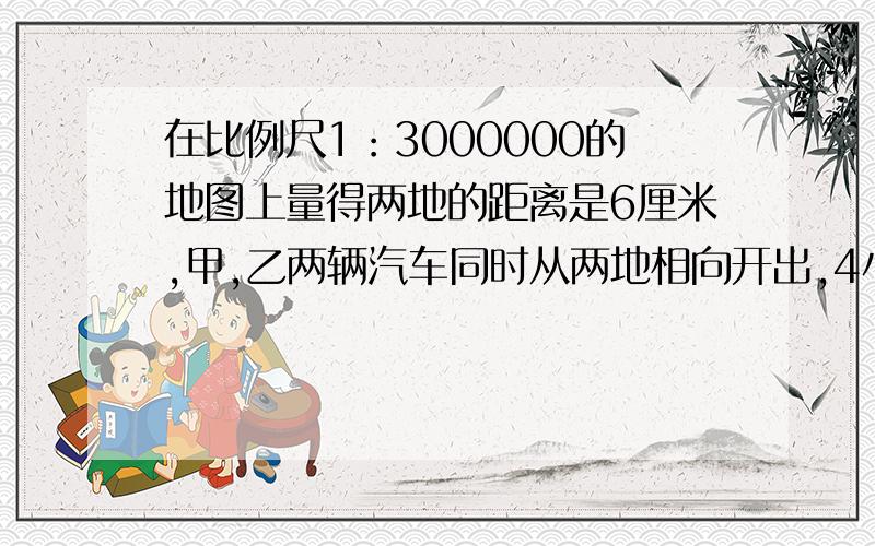 在比例尺1：3000000的地图上量得两地的距离是6厘米,甲,乙两辆汽车同时从两地相向开出,4小时候相遇.已接上面,甲,乙两车的速度比为4:5,求甲,乙两车每小时各行多少米?