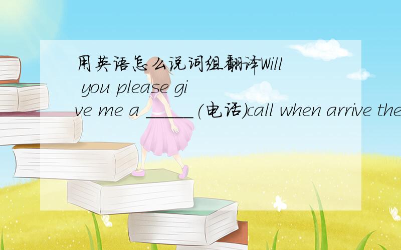 用英语怎么说词组翻译Will you please give me a _____(电话）call when arrive there?怎么填?我应该把答案写在线上方还是线下方?用英语怎么翻译?