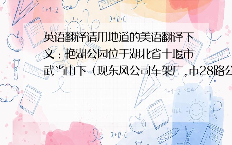 英语翻译请用地道的美语翻译下文：艳湖公园位于湖北省十堰市武当山下（现东风公司车架厂,市28路公交车终点站）,距十堰老街约1.5公里,位于东风公司商用车总部以南4公里处.东、南、西三