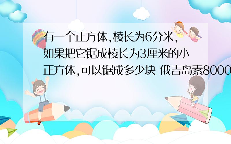 有一个正方体,棱长为6分米,如果把它锯成棱长为3厘米的小正方体,可以锯成多少块 俄吉岛素8000个，你们的算式我看不懂啊。