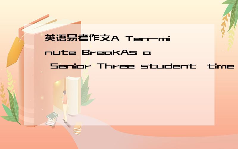 英语易考作文A Ten-minute BreakAs a Senior Three student,time seems much limited.As a result,more and more students try to study from early morning till late afternoon,even during the Ten-minute break.In my opinion,to take a Ten-minute break bet