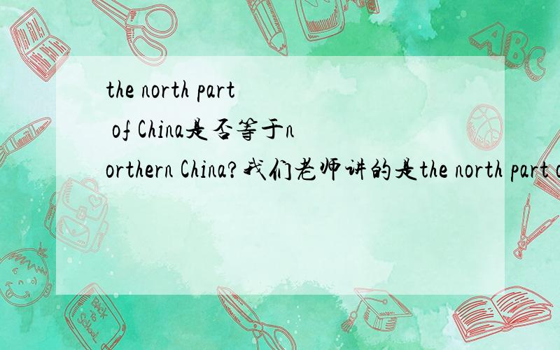 the north part of China是否等于northern China?我们老师讲的是the north part of China是中国的北方,the north China是华北.那northern China是什么呢?