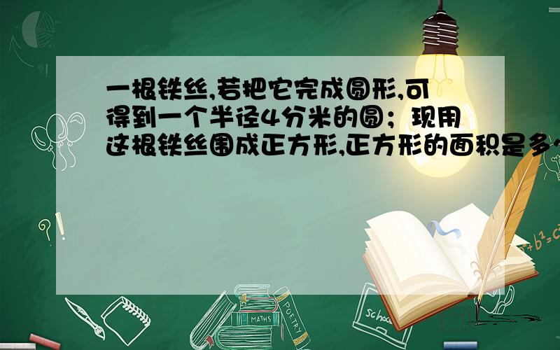 一根铁丝,若把它完成圆形,可得到一个半径4分米的圆；现用这根铁丝围成正方形,正方形的面积是多少?（得保留两位小数）