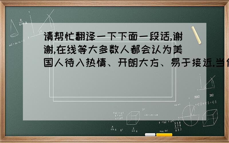 请帮忙翻译一下下面一段话,谢谢,在线等大多数人都会认为美国人待入热情、开朗大方、易于接近.当你初次结交一位美国人,他会对你侃侃而谈,甚至滔滔不绝,使你毫无拘束之感；当你走在街