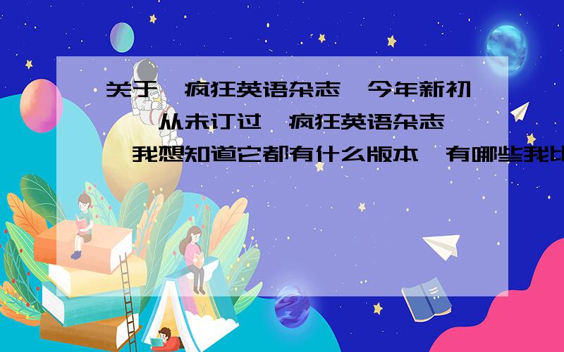 关于《疯狂英语杂志》今年新初一,从未订过《疯狂英语杂志》,我想知道它都有什么版本,有哪些我比较可以看得懂,还有什么英语杂志你可以推荐的.