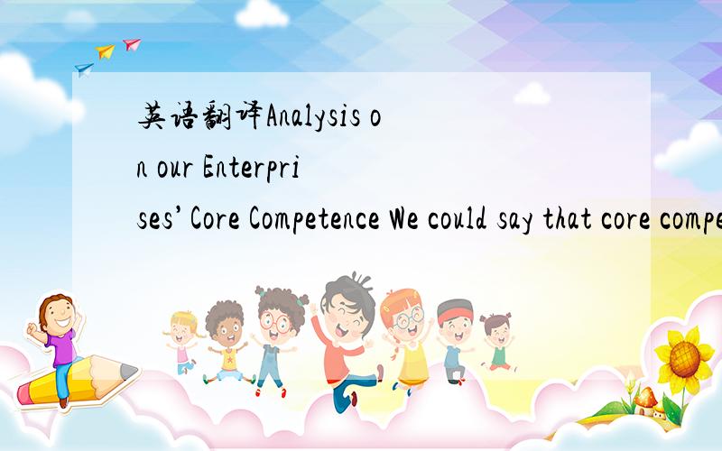 英语翻译Analysis on our Enterprises’Core Competence We could say that core competence to China is a new problem as well as an old one.It is old for once enterprises enter the market,and want to survive the market,possession of core competence i