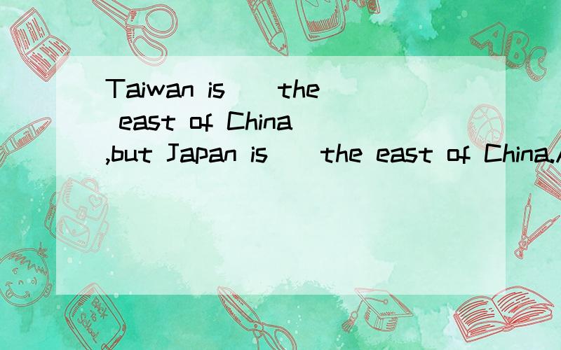 Taiwan is__the east of China,but Japan is__the east of China.A.in;in B.to;in C.on;in D.in;to Tell me why.