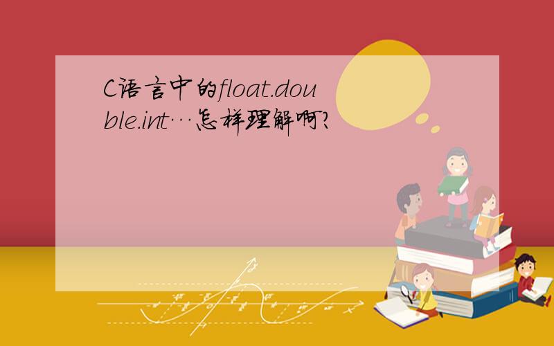 C语言中的float.double.int…怎样理解啊?