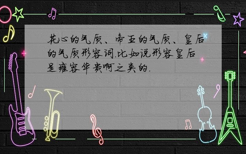 花心的气质、帝王的气质、皇后的气质形容词.比如说形容皇后是雍容华贵啊之类的.